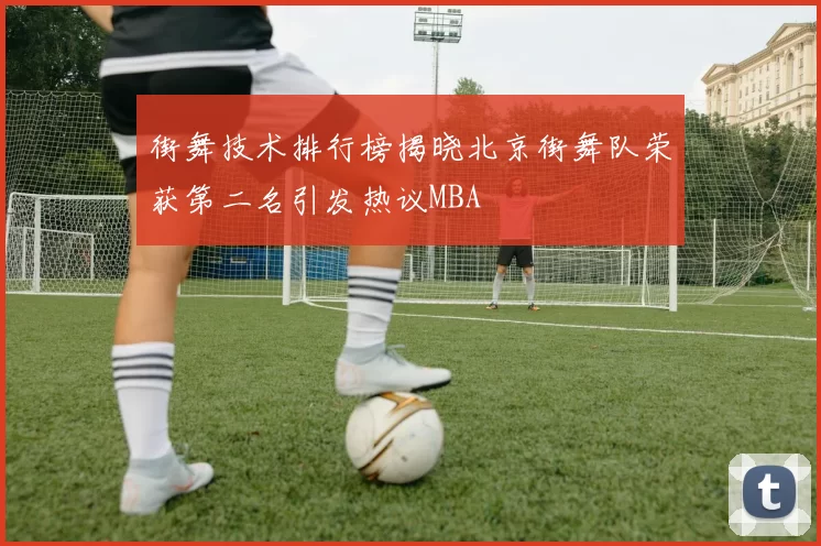 街舞技术排行榜揭晓北京街舞队荣获第二名引发热议MBA