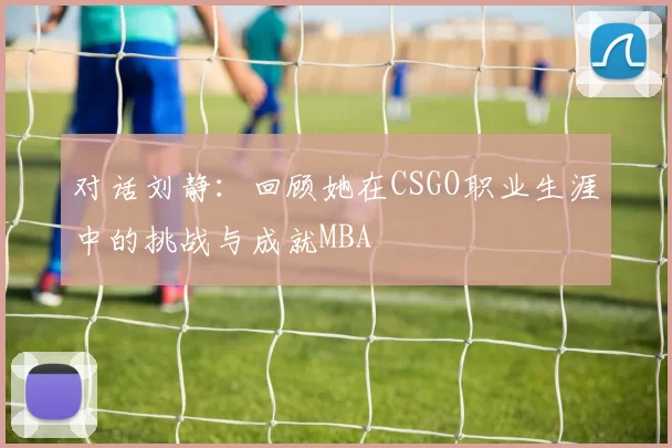 对话刘静：回顾她在CSGO职业生涯中的挑战与成就MBA