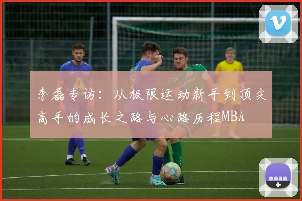 李磊专访：从极限运动新手到顶尖高手的成长之路与心路历程MBA