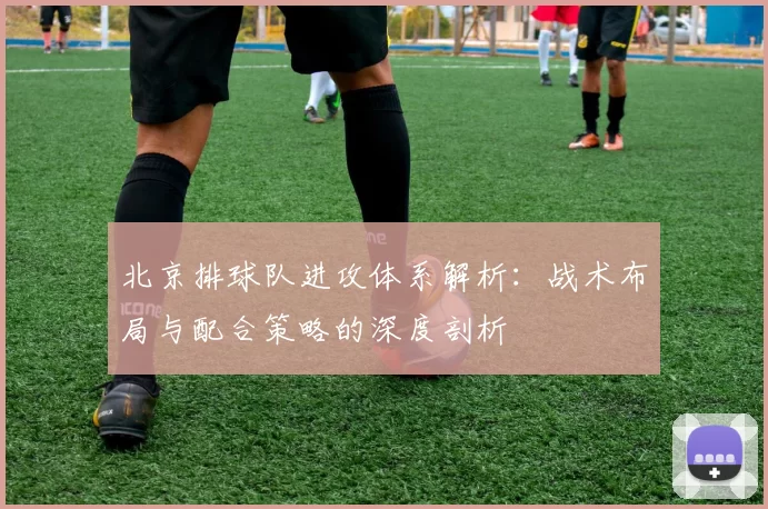 北京排球队进攻体系解析：战术布局与配合策略的深度剖析