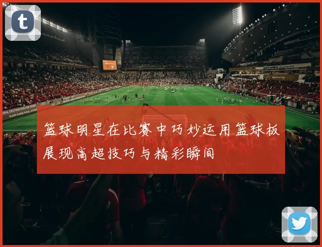 篮球明星在比赛中巧妙运用篮球板展现高超技巧与精彩瞬间