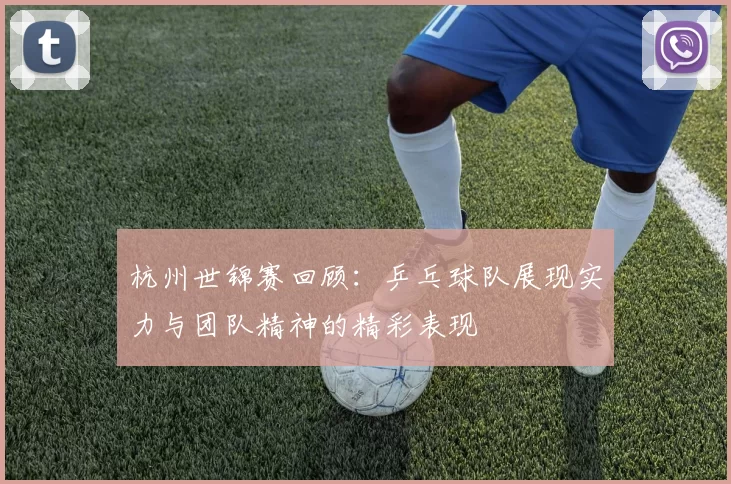 杭州世锦赛回顾：乒乓球队展现实力与团队精神的精彩表现
