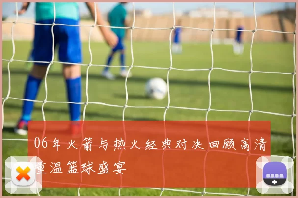 06年火箭与热火经典对决回顾高清重温篮球盛宴